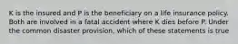 K is the insured and P is the beneficiary on a life insurance policy. Both are involved in a fatal accident where K dies before P. Under the common disaster provision, which of these statements is true