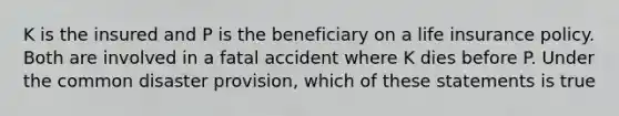 K is the insured and P is the beneficiary on a life insurance policy. Both are involved in a fatal accident where K dies before P. Under the common disaster provision, which of these statements is true