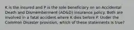 K is the insured and P is the sole beneficiary on an Accidental Death and Dismemberment (AD&D) insurance policy. Both are involved in a fatal accident where K dies before P. Under the Common Disaster provision, which of these statements is true?