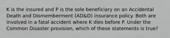 K is the insured and P is the sole beneficiary on an Accidental Death and Dismemberment (AD&D) insurance policy. Both are involved in a fatal accident where K dies before P. Under the Common Disaster provision, which of these statements is true?