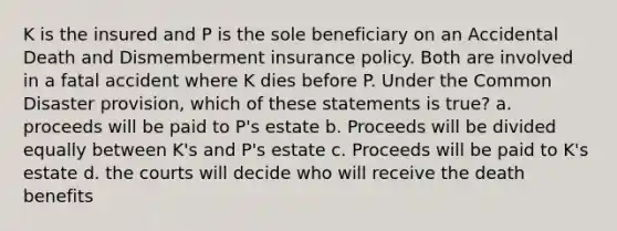 K is the insured and P is the sole beneficiary on an Accidental Death and Dismemberment insurance policy. Both are involved in a fatal accident where K dies before P. Under the Common Disaster provision, which of these statements is true? a. proceeds will be paid to P's estate b. Proceeds will be divided equally between K's and P's estate c. Proceeds will be paid to K's estate d. the courts will decide who will receive the death benefits