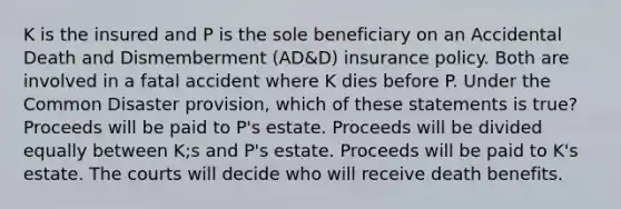 K is the insured and P is the sole beneficiary on an Accidental Death and Dismemberment (AD&D) insurance policy. Both are involved in a fatal accident where K dies before P. Under the Common Disaster provision, which of these statements is true? Proceeds will be paid to P's estate. Proceeds will be divided equally between K;s and P's estate. Proceeds will be paid to K's estate. The courts will decide who will receive death benefits.