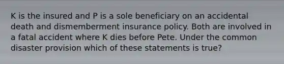 K is the insured and P is a sole beneficiary on an accidental death and dismemberment insurance policy. Both are involved in a fatal accident where K dies before Pete. Under the common disaster provision which of these statements is true?