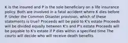 K is the insured and P is the sole beneficiary on a life insurance policy. Both are involved in a fatal accident where K dies before P. Under the Common Disaster provision, which of these statements is true? Proceeds will be paid to K's estate Proceeds will be divided equally between K's and P's estate Proceeds will be payable to K's estate if P dies within a specified time The courts will decide who will receive death benefits