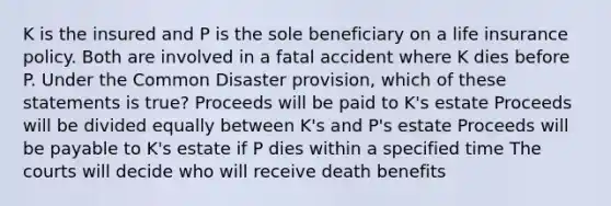 K is the insured and P is the sole beneficiary on a life insurance policy. Both are involved in a fatal accident where K dies before P. Under the Common Disaster provision, which of these statements is true? Proceeds will be paid to K's estate Proceeds will be divided equally between K's and P's estate Proceeds will be payable to K's estate if P dies within a specified time The courts will decide who will receive death benefits