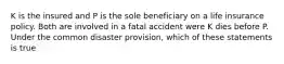 K is the insured and P is the sole beneficiary on a life insurance policy. Both are involved in a fatal accident were K dies before P. Under the common disaster provision, which of these statements is true