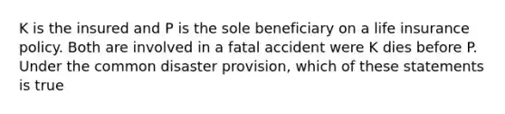 K is the insured and P is the sole beneficiary on a life insurance policy. Both are involved in a fatal accident were K dies before P. Under the common disaster provision, which of these statements is true