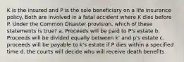 K is the insured and P is the sole beneficiary on a life insurance policy. Both are involved in a fatal accident where K dies before P. Under the Common Disaster provision, which of these statements is true? a. Proceeds will be paid to P's estate b. Proceeds will be divided equally between k' and p's estate c. proceeds will be payable to k's estate if P dies within a specified time d. the courts will decide who will receive death benefits