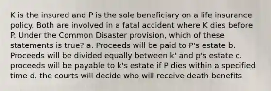 K is the insured and P is the sole beneficiary on a life insurance policy. Both are involved in a fatal accident where K dies before P. Under the Common Disaster provision, which of these statements is true? a. Proceeds will be paid to P's estate b. Proceeds will be divided equally between k' and p's estate c. proceeds will be payable to k's estate if P dies within a specified time d. the courts will decide who will receive death benefits