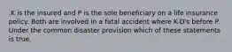 .K is the insured and P is the sole beneficiary on a life insurance policy. Both are involved in a fatal accident where K-D's before P. Under the common disaster provision which of these statements is true.