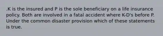 .K is the insured and P is the sole beneficiary on a life insurance policy. Both are involved in a fatal accident where K-D's before P. Under the common disaster provision which of these statements is true.