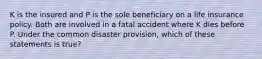 K is the insured and P is the sole beneficiary on a life insurance policy. Both are involved in a fatal accident where K dies before P. Under the common disaster provision, which of these statements is true?