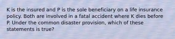 K is the insured and P is the sole beneficiary on a life insurance policy. Both are involved in a fatal accident where K dies before P. Under the common disaster provision, which of these statements is true?