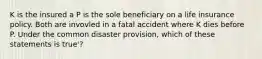 K is the insured a P is the sole beneficiary on a life insurance policy. Both are invovled in a fatal accident where K dies before P. Under the common disaster provision, which of these statements is true'?