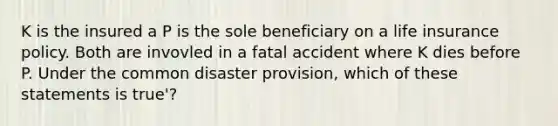 K is the insured a P is the sole beneficiary on a life insurance policy. Both are invovled in a fatal accident where K dies before P. Under the common disaster provision, which of these statements is true'?