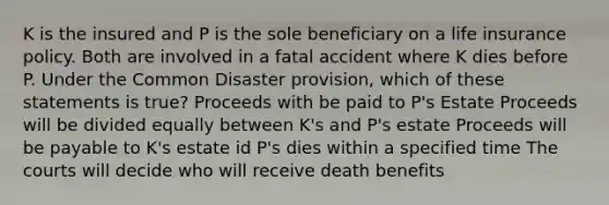 K is the insured and P is the sole beneficiary on a life insurance policy. Both are involved in a fatal accident where K dies before P. Under the Common Disaster provision, which of these statements is true? Proceeds with be paid to P's Estate Proceeds will be divided equally between K's and P's estate Proceeds will be payable to K's estate id P's dies within a specified time The courts will decide who will receive death benefits