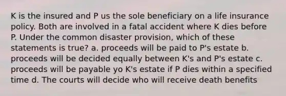 K is the insured and P us the sole beneficiary on a life insurance policy. Both are involved in a fatal accident where K dies before P. Under the common disaster provision, which of these statements is true? a. proceeds will be paid to P's estate b. proceeds will be decided equally between K's and P's estate c. proceeds will be payable yo K's estate if P dies within a specified time d. The courts will decide who will receive death benefits