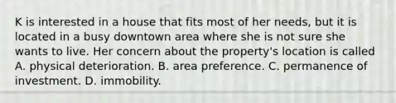 K is interested in a house that fits most of her needs, but it is located in a busy downtown area where she is not sure she wants to live. Her concern about the property's location is called A. physical deterioration. B. area preference. C. permanence of investment. D. immobility.