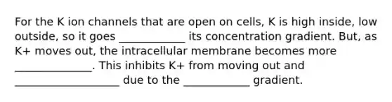 For the K ion channels that are open on cells, K is high inside, low outside, so it goes ____________ its concentration gradient. But, as K+ moves out, the intracellular membrane becomes more ______________. This inhibits K+ from moving out and ___________________ due to the ____________ gradient.