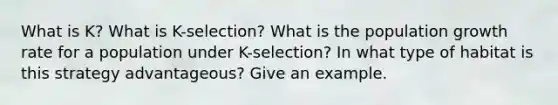 What is K? What is K-selection? What is the population growth rate for a population under K-selection? In what type of habitat is this strategy advantageous? Give an example.