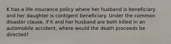 K has a life insurance policy where her husband is beneficiary and her daughter is contigent beneficiary. Under the common disaster clause, if K and her husband are both killed in an automobile accident, where would the death proceeds be directed?