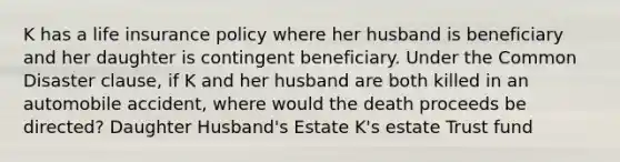 K has a life insurance policy where her husband is beneficiary and her daughter is contingent beneficiary. Under the Common Disaster clause, if K and her husband are both killed in an automobile accident, where would the death proceeds be directed? Daughter Husband's Estate K's estate Trust fund