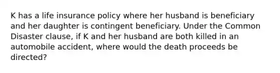 K has a life insurance policy where her husband is beneficiary and her daughter is contingent beneficiary. Under the Common Disaster clause, if K and her husband are both killed in an automobile accident, where would the death proceeds be directed?