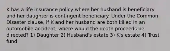 K has a life insurance policy where her husband is beneficiary and her daughter is contingent beneficiary. Under the Common Disaster clause, if K and her husband are both killed in an automobile accident, where would the death proceeds be directed? 1) Daughter 2) Husband's estate 3) K's estate 4) Trust fund