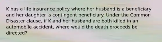 K has a life insurance policy where her husband is a beneficiary and her daughter is contingent beneficiary. Under the Common Disaster clause, if K and her husband are both killed in an automobile accident, where would the death proceeds be directed?