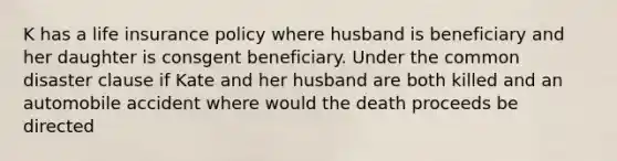 K has a life insurance policy where husband is beneficiary and her daughter is consgent beneficiary. Under the common disaster clause if Kate and her husband are both killed and an automobile accident where would the death proceeds be directed