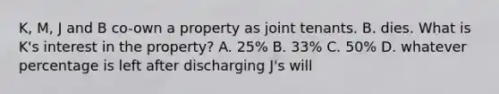 K, M, J and B co-own a property as joint tenants. B. dies. What is K's interest in the property? A. 25% B. 33% C. 50% D. whatever percentage is left after discharging J's will