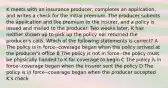 K meets with an insurance producer, completes an application, and writes a check for the initial premium. The producer submits the application and the premium to the insurer, and a policy is issued and mailed to the producer. Two weeks later, K has neither shown up to pick up the policy nor returned the producer's calls. Which of the following statements is correct? A The policy is in force--coverage began when the policy arrived at the producer's office B The policy is not in force--the policy must be physically handed to K for coverage to begin C The policy is in force--coverage began when the insurer sent the policy D The policy is in force--coverage began when the producer accepted K's check