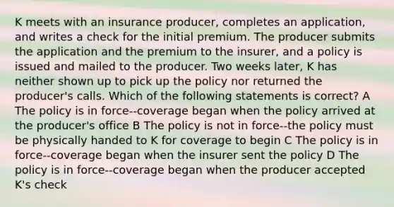 K meets with an insurance producer, completes an application, and writes a check for the initial premium. The producer submits the application and the premium to the insurer, and a policy is issued and mailed to the producer. Two weeks later, K has neither shown up to pick up the policy nor returned the producer's calls. Which of the following statements is correct? A The policy is in force--coverage began when the policy arrived at the producer's office B The policy is not in force--the policy must be physically handed to K for coverage to begin C The policy is in force--coverage began when the insurer sent the policy D The policy is in force--coverage began when the producer accepted K's check