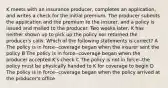 K meets with an insurance producer, completes an application, and writes a check for the initial premium. The producer submits the application and the premium to the insurer, and a policy is issued and mailed to the producer. Two weeks later, K has neither shown up to pick up the policy nor returned the producer's calls. Which of the following statements is correct? A The policy is in force--coverage began when the insurer sent the policy B The policy is in force--coverage began when the producer accepted K's check C The policy is not in force--the policy must be physically handed to K for coverage to begin D The policy is in force--coverage began when the policy arrived at the producer's office