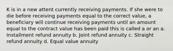 K is in a new attent currently receiving payments. If she were to die before receiving payments equal to the correct value, a beneficiary will continue receiving payments until an amount equal to the contract value has been paid this is called a or an a. Installment refund annuity b. Joint refund annuity c. Straight refund annuity d. Equal value annuity