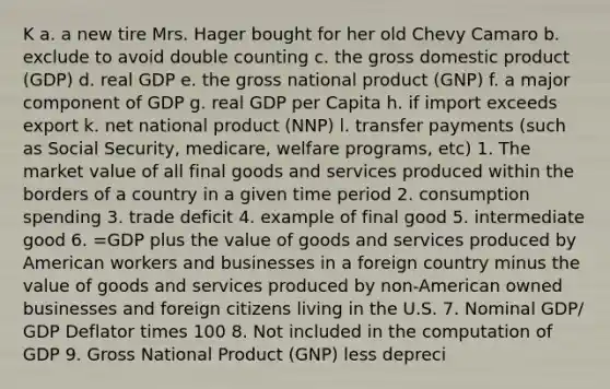 K a. a new tire Mrs. Hager bought for her old Chevy Camaro b. exclude to avoid double counting c. the gross domestic product (GDP) d. real GDP e. the gross national product (GNP) f. a major component of GDP g. real GDP per Capita h. if import exceeds export k. net national product (NNP) l. transfer payments (such as Social Security, medicare, welfare programs, etc) 1. The market value of all final goods and services produced within the borders of a country in a given time period 2. consumption spending 3. trade deficit 4. example of final good 5. intermediate good 6. =GDP plus the value of goods and services produced by American workers and businesses in a foreign country minus the value of goods and services produced by non-American owned businesses and foreign citizens living in the U.S. 7. Nominal GDP/ GDP Deflator times 100 8. Not included in the computation of GDP 9. Gross National Product (GNP) less depreci