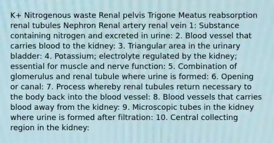 K+ Nitrogenous waste Renal pelvis Trigone Meatus reabsorption renal tubules Nephron Renal artery renal vein 1: Substance containing nitrogen and excreted in urine: 2. Blood vessel that carries blood to the kidney: 3. Triangular area in the urinary bladder: 4. Potassium; electrolyte regulated by the kidney; essential for muscle and nerve function: 5. Combination of glomerulus and renal tubule where urine is formed: 6. Opening or canal: 7. Process whereby renal tubules return necessary to the body back into the blood vessel: 8. Blood vessels that carries blood away from the kidney: 9. Microscopic tubes in the kidney where urine is formed after filtration: 10. Central collecting region in the kidney: