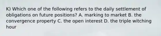 K) Which one of the following refers to the daily settlement of obligations on future positions? A. marking to market B. the convergence property C. the open interest D. the triple witching hour