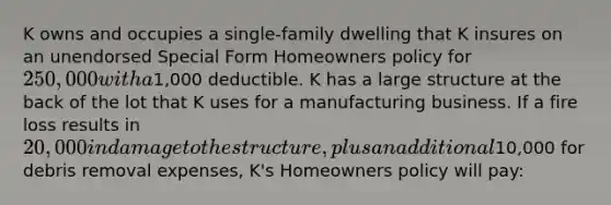 K owns and occupies a single-family dwelling that K insures on an unendorsed Special Form Homeowners policy for 250,000 with a1,000 deductible. K has a large structure at the back of the lot that K uses for a manufacturing business. If a fire loss results in 20,000 in damage to the structure, plus an additional10,000 for debris removal expenses, K's Homeowners policy will pay: