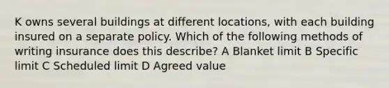 K owns several buildings at different locations, with each building insured on a separate policy. Which of the following methods of writing insurance does this describe? A Blanket limit B Specific limit C Scheduled limit D Agreed value