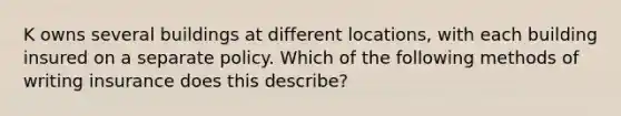 K owns several buildings at different locations, with each building insured on a separate policy. Which of the following methods of writing insurance does this describe?