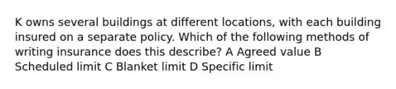 K owns several buildings at different locations, with each building insured on a separate policy. Which of the following methods of writing insurance does this describe? A Agreed value B Scheduled limit C Blanket limit D Specific limit