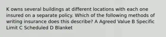 K owns several buildings at different locations with each one insured on a separate policy. Which of the following methods of writing insurance does this describe? A Agreed Value B Specific Limit C Scheduled D Blanket