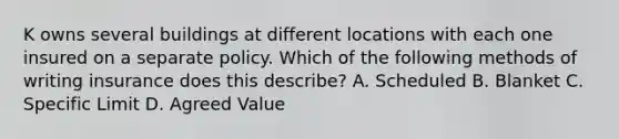 K owns several buildings at different locations with each one insured on a separate policy. Which of the following methods of writing insurance does this describe? A. Scheduled B. Blanket C. Specific Limit D. Agreed Value