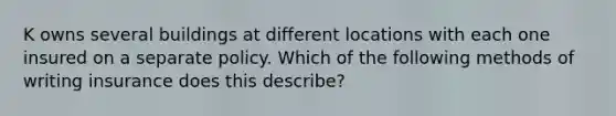 K owns several buildings at different locations with each one insured on a separate policy. Which of the following methods of writing insurance does this describe?