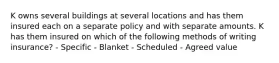 K owns several buildings at several locations and has them insured each on a separate policy and with separate amounts. K has them insured on which of the following methods of writing insurance? - Specific - Blanket - Scheduled - Agreed value