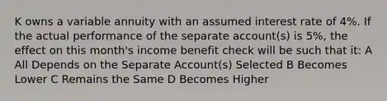 K owns a variable annuity with an assumed interest rate of 4%. If the actual performance of the separate account(s) is 5%, the effect on this month's income benefit check will be such that it: A All Depends on the Separate Account(s) Selected B Becomes Lower C Remains the Same D Becomes Higher