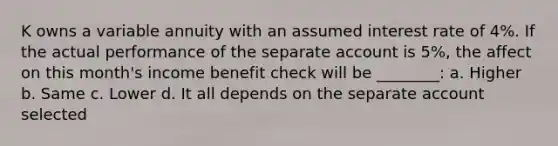 K owns a variable annuity with an assumed interest rate of 4%. If the actual performance of the separate account is 5%, the affect on this month's income benefit check will be ________: a. Higher b. Same c. Lower d. It all depends on the separate account selected