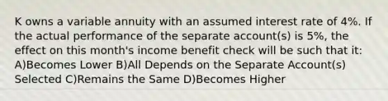 K owns a variable annuity with an assumed interest rate of 4%. If the actual performance of the separate account(s) is 5%, the effect on this month's income benefit check will be such that it: A)Becomes Lower B)All Depends on the Separate Account(s) Selected C)Remains the Same D)Becomes Higher