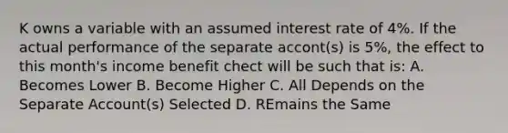 K owns a variable with an assumed interest rate of 4%. If the actual performance of the separate accont(s) is 5%, the effect to this month's income benefit chect will be such that is: A. Becomes Lower B. Become Higher C. All Depends on the Separate Account(s) Selected D. REmains the Same